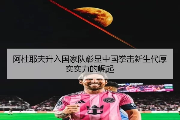 阿杜耶夫升入国家队彰显中国拳击新生代厚实实力的崛起